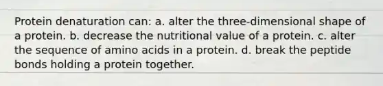 Protein denaturation can: a. alter the three-dimensional shape of a protein. b. decrease the nutritional value of a protein. c. alter the sequence of amino acids in a protein. d. break the peptide bonds holding a protein together.