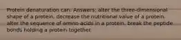 Protein denaturation can: Answers: alter the three-dimensional shape of a protein. decrease the nutritional value of a protein. alter the sequence of amino acids in a protein. break the peptide bonds holding a protein together.