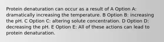 Protein denaturation can occur as a result of A Option A: dramatically increasing the temperature. B Option B: increasing the pH. C Option C: altering solute concentration. D Option D: decreasing the pH. E Option E: All of these actions can lead to protein denaturation.