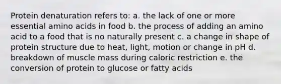 Protein denaturation refers to: a. the lack of one or more essential amino acids in food b. the process of adding an amino acid to a food that is no naturally present c. a change in shape of protein structure due to heat, light, motion or change in pH d. breakdown of muscle mass during caloric restriction e. the conversion of protein to glucose or fatty acids