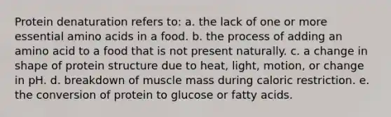 Protein denaturation refers to: a. the lack of one or more essential amino acids in a food. b. the process of adding an amino acid to a food that is not present naturally. c. a change in shape of protein structure due to heat, light, motion, or change in pH. d. breakdown of muscle mass during caloric restriction. e. the conversion of protein to glucose or fatty acids.