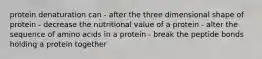 protein denaturation can - after the three dimensional shape of protein - decrease the nutritional value of a protein - alter the sequence of amino acids in a protein - break the peptide bonds holding a protein together