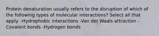 Protein denaturation usually refers to the disruption of which of the following types of molecular interactions? Select all that apply. -Hydrophobic interactions -Van der Waals attraction -Covalent bonds -Hydrogen bonds