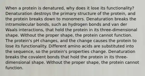 When a protein is denatured, why does it lose its functionality? Denaturation destroys the primary structure of the protein, and the protein breaks down to monomers. Denaturation breaks the intramolecular bonds, such as hydrogen bonds and van der Waals interactions, that hold the protein in its three-dimensional shape. Without the proper shape, the protein cannot function. The protein's pH changes, and the change causes the protein to lose its functionality. Different amino acids are substituted into the sequence, so the protein's properties change. Denaturation breaks the covalent bonds that hold the protein in its three-dimensional shape. Without the proper shape, the protein cannot function.