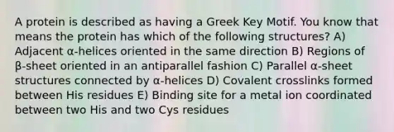 A protein is described as having a Greek Key Motif. You know that means the protein has which of the following structures? A) Adjacent α-helices oriented in the same direction B) Regions of β-sheet oriented in an antiparallel fashion C) Parallel α-sheet structures connected by α-helices D) Covalent crosslinks formed between His residues E) Binding site for a metal ion coordinated between two His and two Cys residues