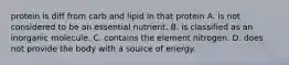 protein is diff from carb and lipid in that protein A. is not considered to be an essential nutrient. B. is classified as an inorganic molecule. C. contains the element nitrogen. D. does not provide the body with a source of energy.