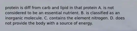 protein is diff from carb and lipid in that protein A. is not considered to be an essential nutrient. B. is classified as an inorganic molecule. C. contains the element nitrogen. D. does not provide the body with a source of energy.