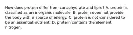 How does protein differ from carbohydrate and lipid? A. protein is classified as an inorganic molecule. B. protein does not provide the body with a source of energy. C. protein is not considered to be an essential nutrient. D. protein contains the element nitrogen.