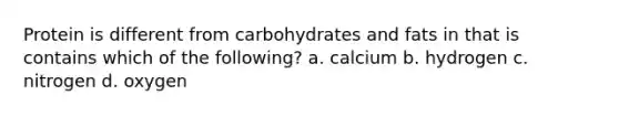 Protein is different from carbohydrates and fats in that is contains which of the following? a. calcium b. hydrogen c. nitrogen d. oxygen