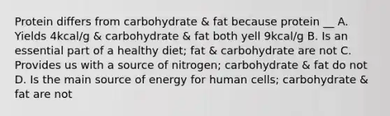 Protein differs from carbohydrate & fat because protein __ A. Yields 4kcal/g & carbohydrate & fat both yell 9kcal/g B. Is an essential part of a healthy diet; fat & carbohydrate are not C. Provides us with a source of nitrogen; carbohydrate & fat do not D. Is the main source of energy for human cells; carbohydrate & fat are not