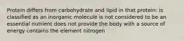 Protein differs from carbohydrate and lipid in that protein: is classified as an inorganic molecule is not considered to be an essential nutrient does not provide the body with a source of energy contains the element nitrogen