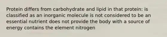 Protein differs from carbohydrate and lipid in that protein: is classified as an inorganic molecule is not considered to be an essential nutrient does not provide the body with a source of energy contains the element nitrogen