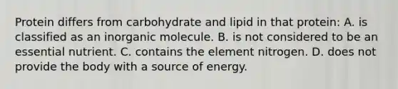 Protein differs from carbohydrate and lipid in that protein: A. is classified as an inorganic molecule. B. is not considered to be an essential nutrient. C. contains the element nitrogen. D. does not provide the body with a source of energy.