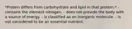 *Protein differs from carbohydrate and lipid in that protein:* - contains the element nitrogen. - does not provide the body with a source of energy. - is classified as an inorganic molecule. - is not considered to be an essential nutrient.