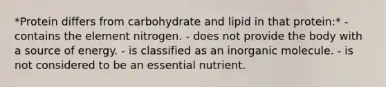 *Protein differs from carbohydrate and lipid in that protein:* - contains the element nitrogen. - does not provide the body with a source of energy. - is classified as an inorganic molecule. - is not considered to be an essential nutrient.