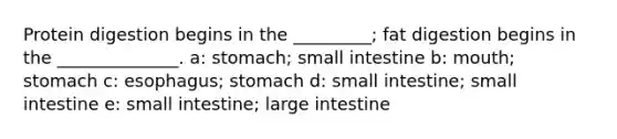 Protein digestion begins in the _________; fat digestion begins in the ______________. a: stomach; small intestine b: mouth; stomach c: esophagus; stomach d: small intestine; small intestine e: small intestine; <a href='https://www.questionai.com/knowledge/kGQjby07OK-large-intestine' class='anchor-knowledge'>large intestine</a>