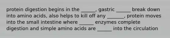 protein digestion begins in the ______, gastric ______ break down into amino acids, also helps to kill off any _______, protein moves into the small intestine where ______ enzymes complete digestion and simple amino acids are ______ into the circulation