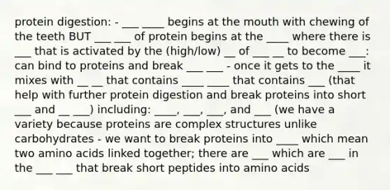 protein digestion: - ___ ____ begins at the mouth with chewing of the teeth BUT ___ ___ of protein begins at the ____ where there is ___ that is activated by the (high/low) __ of ___ __ to become ___: can bind to proteins and break ___ ___ - once it gets to the ____ it mixes with __ __ that contains ____ ____ that contains ___ (that help with further protein digestion and break proteins into short ___ and __ ___) including: ____, ___, ___, and ___ (we have a variety because proteins are complex structures unlike carbohydrates - we want to break proteins into ____ which mean two amino acids linked together; there are ___ which are ___ in the ___ ___ that break short peptides into amino acids