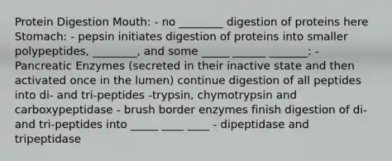 Protein Digestion Mouth: - no ________ digestion of proteins here Stomach: - pepsin initiates digestion of proteins into smaller polypeptides, ________, and some _____ ______ _______: - Pancreatic Enzymes (secreted in their inactive state and then activated once in the lumen) continue digestion of all peptides into di- and tri-peptides -trypsin, chymotrypsin and carboxypeptidase - brush border enzymes finish digestion of di- and tri-peptides into _____ ____ ____ - dipeptidase and tripeptidase