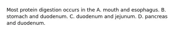 Most protein digestion occurs in the A. mouth and esophagus. B. stomach and duodenum. C. duodenum and jejunum. D. pancreas and duodenum.