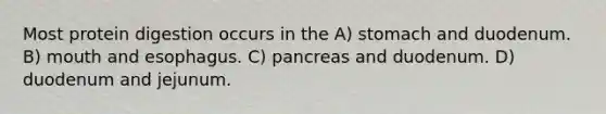 Most protein digestion occurs in the A) stomach and duodenum. B) mouth and esophagus. C) pancreas and duodenum. D) duodenum and jejunum.