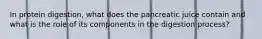 In protein digestion, what does the pancreatic juice contain and what is the role of its components in the digestion process?