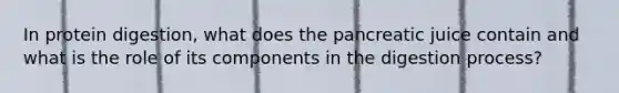 In protein digestion, what does the pancreatic juice contain and what is the role of its components in the digestion process?