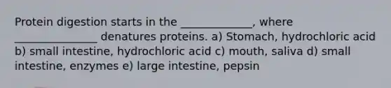 Protein digestion starts in the _____________, where _______________ denatures proteins. a) Stomach, hydrochloric acid b) small intestine, hydrochloric acid c) mouth, saliva d) small intestine, enzymes e) large intestine, pepsin