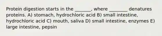 Protein digestion starts in the _______, where ________ denatures proteins. A) stomach, hydrochloric acid B) small intestine, hydrochloric acid C) mouth, saliva D) small intestine, enzymes E) large intestine, pepsin