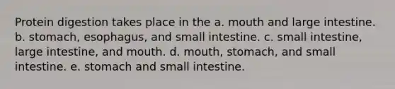 Protein digestion takes place in the a. mouth and <a href='https://www.questionai.com/knowledge/kGQjby07OK-large-intestine' class='anchor-knowledge'>large intestine</a>. b. stomach, esophagus, and small intestine. c. small intestine, large intestine, and mouth. d. mouth, stomach, and small intestine. e. stomach and small intestine.