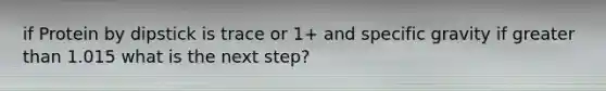 if Protein by dipstick is trace or 1+ and specific gravity if greater than 1.015 what is the next step?