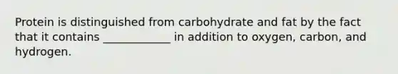 Protein is distinguished from carbohydrate and fat by the fact that it contains ____________ in addition to oxygen, carbon, and hydrogen.