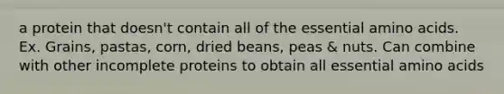 a protein that doesn't contain all of the essential amino acids. Ex. Grains, pastas, corn, dried beans, peas & nuts. Can combine with other incomplete proteins to obtain all essential amino acids