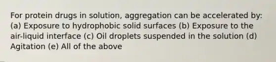 For protein drugs in solution, aggregation can be accelerated by: (a) Exposure to hydrophobic solid surfaces (b) Exposure to the air-liquid interface (c) Oil droplets suspended in the solution (d) Agitation (e) All of the above