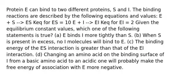 Protein E can bind to two different proteins, S and I. The binding reactions are described by the following equations and values: E + S --> ES Keq for ES = 10 E + I --> EI Keq for EI = 2 Given the equilibrium constant values, which one of the following statements is true? (a) E binds I more tightly than S. (b) When S is present in excess, no I molecules will bind to E. (c) The binding energy of the ES interaction is greater than that of the EI interaction. (d) Changing an amino acid on the binding surface of I from a basic amino acid to an acidic one will probably make the free energy of association with E more negative.