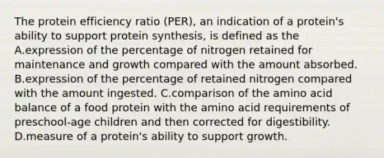 The protein efficiency ratio (PER), an indication of a protein's ability to support protein synthesis, is defined as the A.expression of the percentage of nitrogen retained for maintenance and growth compared with the amount absorbed. B.expression of the percentage of retained nitrogen compared with the amount ingested. C.comparison of the amino acid balance of a food protein with the amino acid requirements of preschool-age children and then corrected for digestibility. D.measure of a protein's ability to support growth.