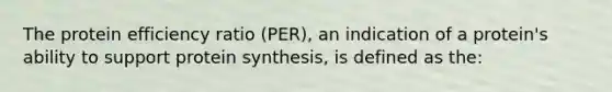 The protein efficiency ratio (PER), an indication of a protein's ability to support protein synthesis, is defined as the: