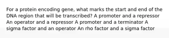 For a protein encoding gene, what marks the start and end of the DNA region that will be transcribed? A promoter and a repressor An operator and a repressor A promoter and a terminator A sigma factor and an operator An rho factor and a sigma factor