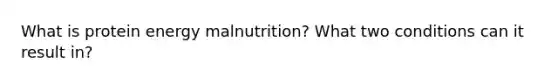 What is protein energy malnutrition? What two conditions can it result in?