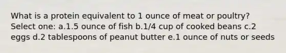 What is a protein equivalent to 1 ounce of meat or poultry? Select one: a.1.5 ounce of fish b.1/4 cup of cooked beans c.2 eggs d.2 tablespoons of peanut butter e.1 ounce of nuts or seeds