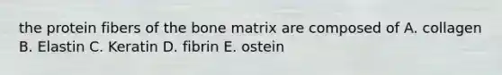 the protein fibers of the bone matrix are composed of A. collagen B. Elastin C. Keratin D. fibrin E. ostein