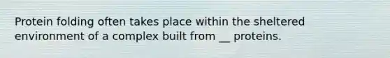 Protein folding often takes place within the sheltered environment of a complex built from __ proteins.