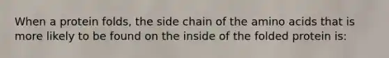 When a protein folds, the side chain of the amino acids that is more likely to be found on the inside of the folded protein is: