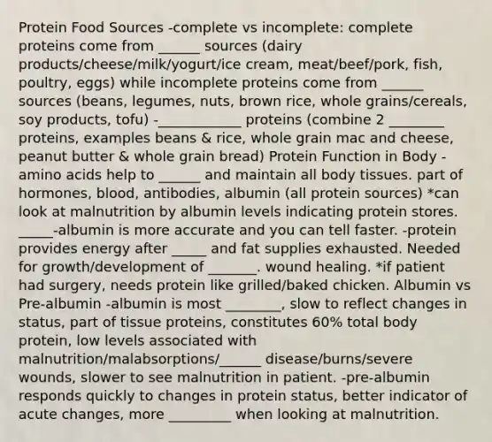 Protein Food Sources -complete vs incomplete: complete proteins come from ______ sources (dairy products/cheese/milk/yogurt/ice cream, meat/beef/pork, fish, poultry, eggs) while incomplete proteins come from ______ sources (beans, legumes, nuts, brown rice, whole grains/cereals, soy products, tofu) -____________ proteins (combine 2 ________ proteins, examples beans & rice, whole grain mac and cheese, peanut butter & whole grain bread) Protein Function in Body -amino acids help to ______ and maintain all body tissues. part of hormones, blood, antibodies, albumin (all protein sources) *can look at malnutrition by albumin levels indicating protein stores. _____-albumin is more accurate and you can tell faster. -protein provides energy after _____ and fat supplies exhausted. Needed for growth/development of _______. wound healing. *if patient had surgery, needs protein like grilled/baked chicken. Albumin vs Pre-albumin -albumin is most ________, slow to reflect changes in status, part of tissue proteins, constitutes 60% total body protein, low levels associated with malnutrition/malabsorptions/______ disease/burns/severe wounds, slower to see malnutrition in patient. -pre-albumin responds quickly to changes in protein status, better indicator of acute changes, more _________ when looking at malnutrition.