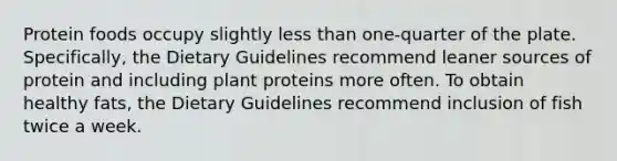 Protein foods occupy slightly <a href='https://www.questionai.com/knowledge/k7BtlYpAMX-less-than' class='anchor-knowledge'>less than</a> one-quarter of the plate. Specifically, the Dietary Guidelines recommend leaner sources of protein and including plant proteins more often. To obtain healthy fats, the Dietary Guidelines recommend inclusion of fish twice a week.