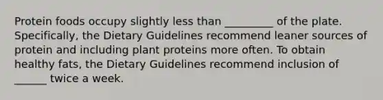 Protein foods occupy slightly less than _________ of the plate. Specifically, the Dietary Guidelines recommend leaner sources of protein and including plant proteins more often. To obtain healthy fats, the Dietary Guidelines recommend inclusion of ______ twice a week.