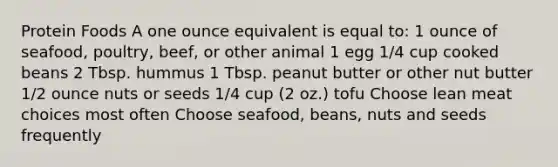 Protein Foods A one ounce equivalent is equal to: 1 ounce of seafood, poultry, beef, or other animal 1 egg 1/4 cup cooked beans 2 Tbsp. hummus 1 Tbsp. peanut butter or other nut butter 1/2 ounce nuts or seeds 1/4 cup (2 oz.) tofu Choose lean meat choices most often Choose seafood, beans, nuts and seeds frequently