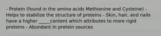 - Protein (found in the amino acids Methionine and Cysteine) - Helps to stabilize the structure of proteins - Skin, hair, and nails have a higher _____content which attributes to more rigid proteins - Abundant in protein sources