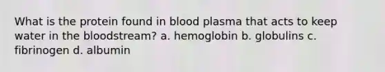 What is the protein found in blood plasma that acts to keep water in the bloodstream? a. hemoglobin b. globulins c. fibrinogen d. albumin