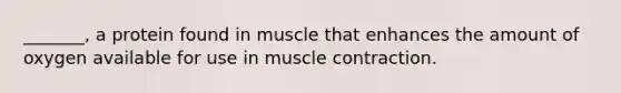 _______, a protein found in muscle that enhances the amount of oxygen available for use in muscle contraction.